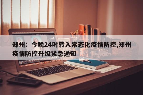 郑州:今晚24时转入常态化疫情防控,郑州疫情防控升级紧急通知