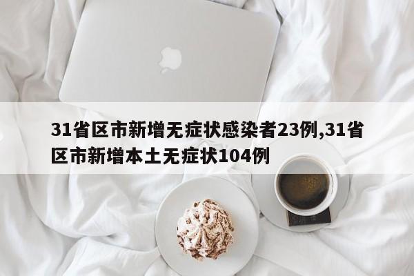 31省区市新增无症状感染者23例,31省区市新增本土无症状104例
