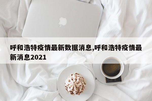 呼和浩特疫情最新数据消息,呼和浩特疫情最新消息2021