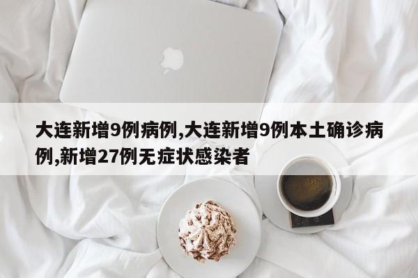 大连新增9例病例,大连新增9例本土确诊病例,新增27例无症状感染者