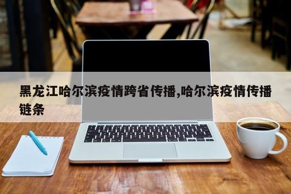 黑龙江哈尔滨疫情跨省传播,哈尔滨疫情传播链条