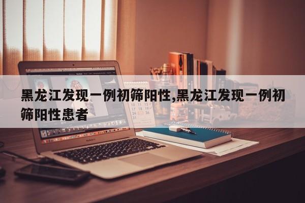 黑龙江发现一例初筛阳性,黑龙江发现一例初筛阳性患者