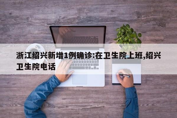 浙江绍兴新增1例确诊:在卫生院上班,绍兴卫生院电话