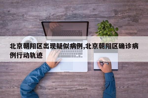 北京朝阳区出现疑似病例,北京朝阳区确诊病例行动轨迹