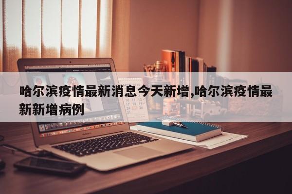 哈尔滨疫情最新消息今天新增,哈尔滨疫情最新新增病例