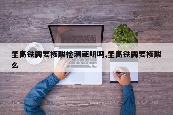 坐高铁需要核酸检测证明吗,坐高铁需要核酸么