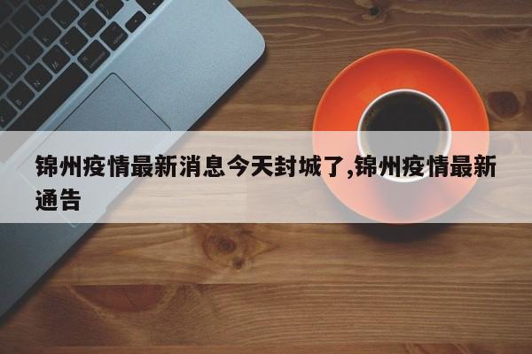 锦州疫情最新消息今天封城了,锦州疫情最新通告