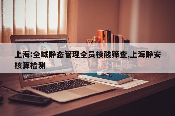 上海:全域静态管理全员核酸筛查,上海静安核算检测