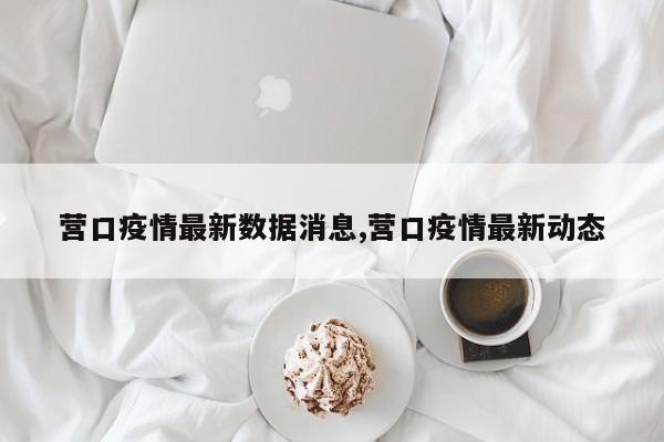 营口疫情最新数据消息,营口疫情最新动态