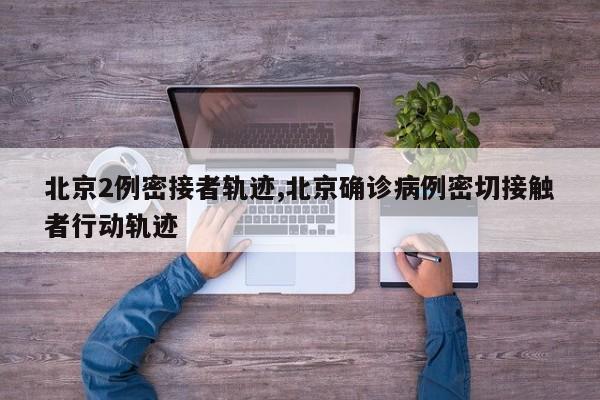 北京2例密接者轨迹,北京确诊病例密切接触者行动轨迹