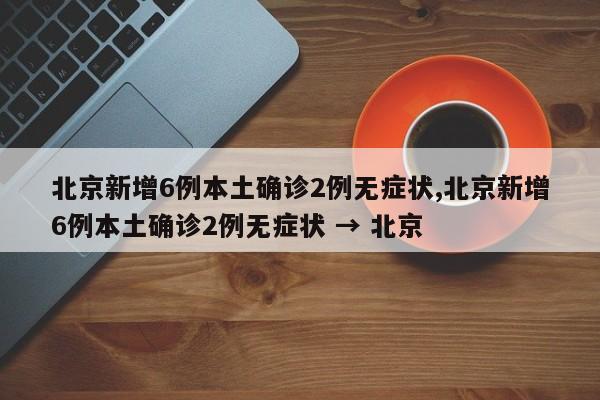 北京新增6例本土确诊2例无症状,北京新增6例本土确诊2例无症状 → 北京