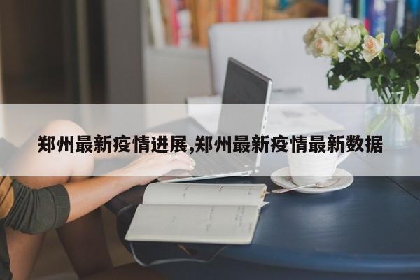 郑州最新疫情进展,郑州最新疫情最新数据