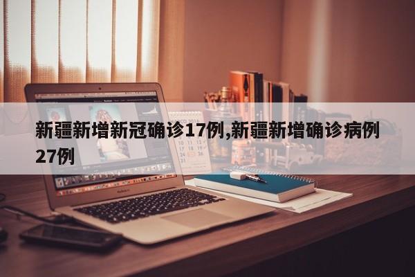新疆新增新冠确诊17例,新疆新增确诊病例27例