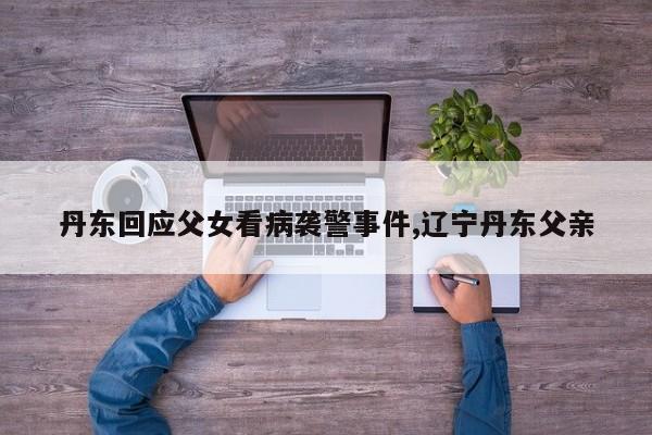 丹东回应父女看病袭警事件,辽宁丹东父亲