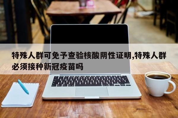 特殊人群可免予查验核酸阴性证明,特殊人群必须接种新冠疫苗吗