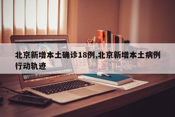 北京新增本土确诊18例,北京新增本土病例行动轨迹