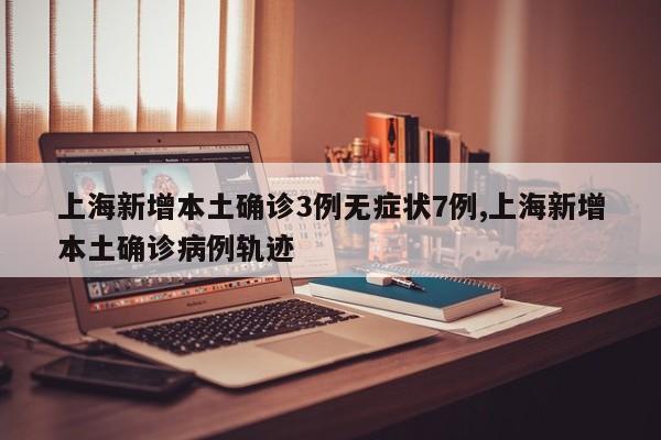 上海新增本土确诊3例无症状7例,上海新增本土确诊病例轨迹