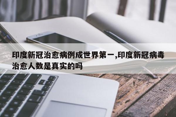 印度新冠治愈病例成世界第一,印度新冠病毒治愈人数是真实的吗