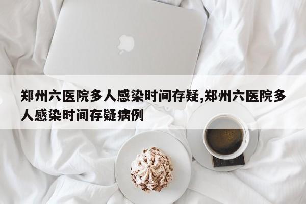 郑州六医院多人感染时间存疑,郑州六医院多人感染时间存疑病例