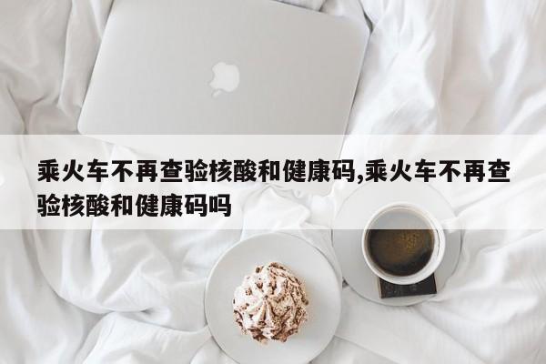 乘火车不再查验核酸和健康码,乘火车不再查验核酸和健康码吗