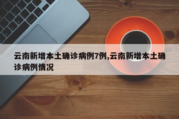 云南新增本土确诊病例7例,云南新增本土确诊病例情况