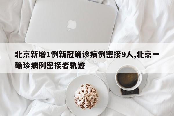 北京新增1例新冠确诊病例密接9人,北京一确诊病例密接者轨迹