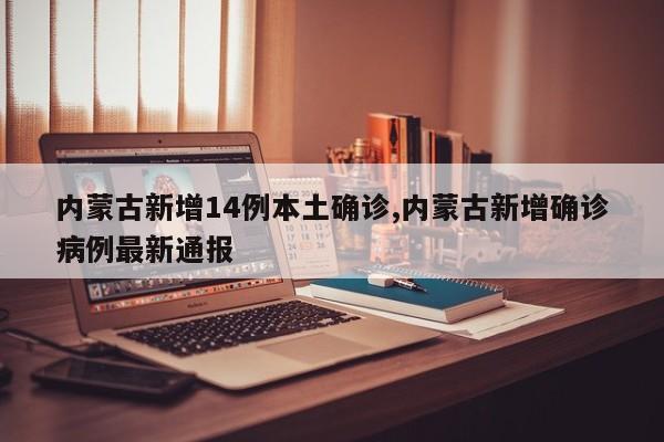 内蒙古新增14例本土确诊,内蒙古新增确诊病例最新通报
