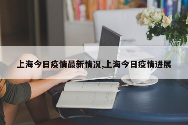 上海今日疫情最新情况,上海今日疫情进展