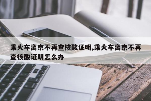 乘火车离京不再查核酸证明,乘火车离京不再查核酸证明怎么办
