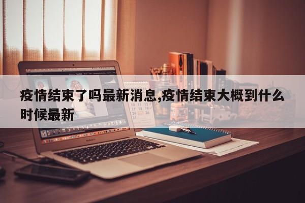 疫情结束了吗最新消息,疫情结束大概到什么时候最新