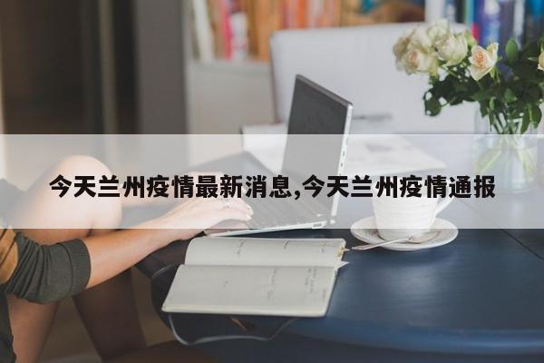 今天兰州疫情最新消息,今天兰州疫情通报