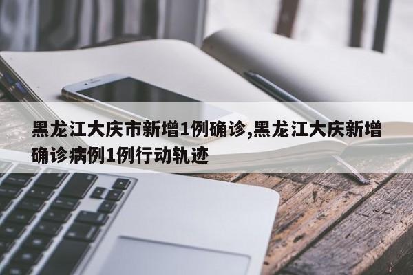 黑龙江大庆市新增1例确诊,黑龙江大庆新增确诊病例1例行动轨迹