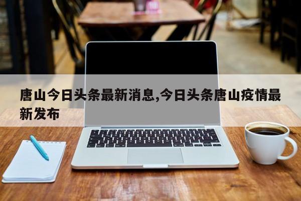 唐山今日头条最新消息,今日头条唐山疫情最新发布