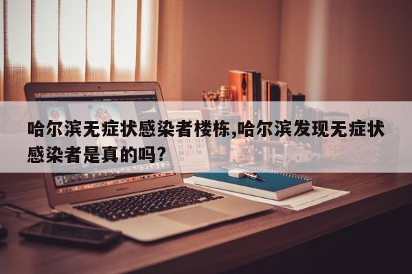 哈尔滨无症状感染者楼栋,哈尔滨发现无症状感染者是真的吗?