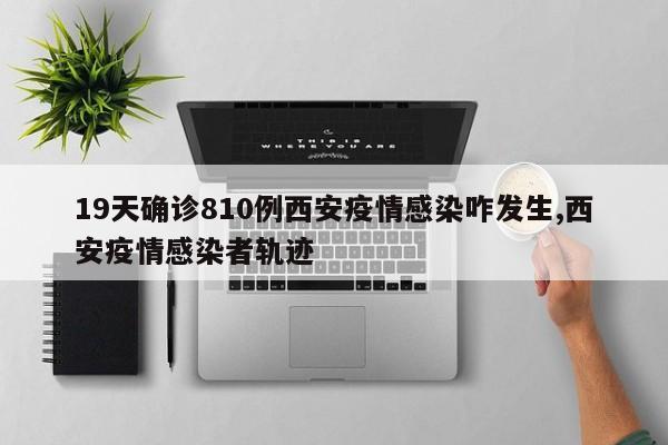 19天确诊810例西安疫情感染咋发生,西安疫情感染者轨迹