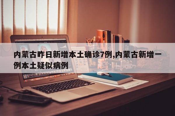 内蒙古昨日新增本土确诊7例,内蒙古新增一例本土疑似病例