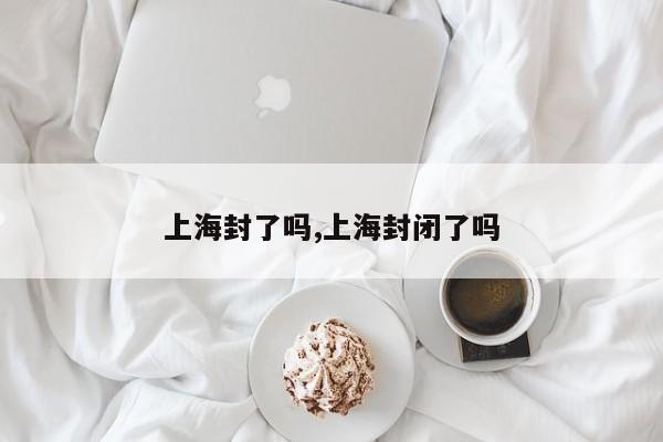 上海封了吗,上海封闭了吗