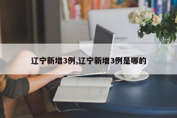 辽宁新增3例,辽宁新增3例是哪的