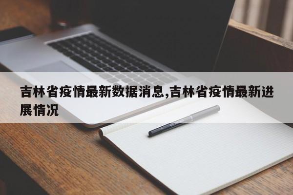 吉林省疫情最新数据消息,吉林省疫情最新进展情况