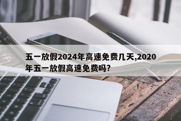 五一放假2024年高速免费几天,2020年五一放假高速免费吗?