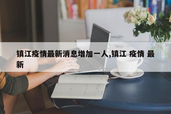 镇江疫情最新消息增加一人,镇江 疫情 最新