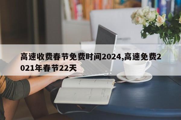 高速收费春节免费时间2024,高速免费2021年春节22天