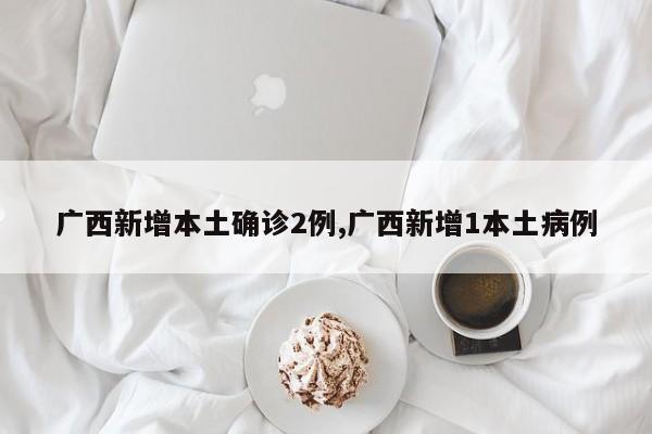 广西新增本土确诊2例,广西新增1本土病例