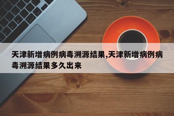 天津新增病例病毒溯源结果,天津新增病例病毒溯源结果多久出来