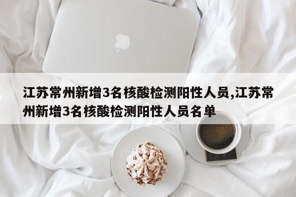 江苏常州新增3名核酸检测阳性人员,江苏常州新增3名核酸检测阳性人员名单