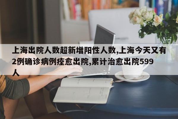 上海出院人数超新增阳性人数,上海今天又有2例确诊病例痊愈出院,累计治愈出院599人