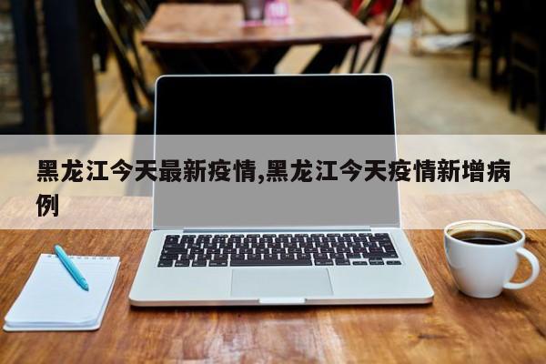 黑龙江今天最新疫情,黑龙江今天疫情新增病例