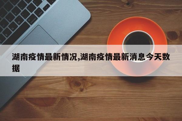 湖南疫情最新情况,湖南疫情最新消息今天数据
