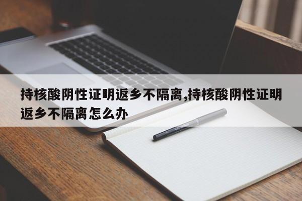 持核酸阴性证明返乡不隔离,持核酸阴性证明返乡不隔离怎么办