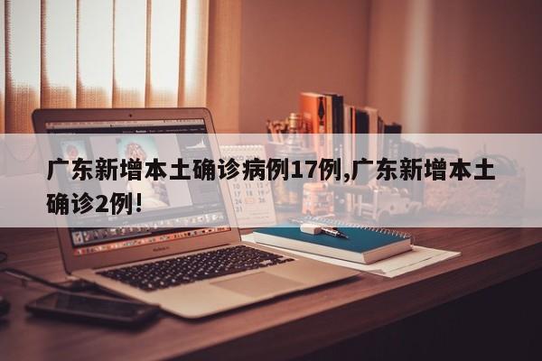 广东新增本土确诊病例17例,广东新增本土确诊2例!